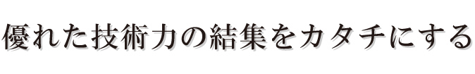 優れた技術力の結集をカタチにする